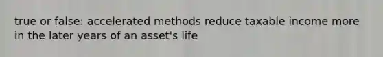 true or false: accelerated methods reduce taxable income more in the later years of an asset's life