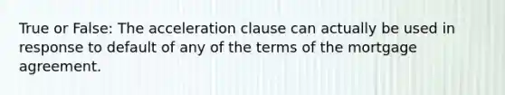 True or False: The acceleration clause can actually be used in response to default of any of the terms of the mortgage agreement.