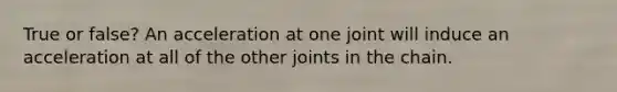 True or false? An acceleration at one joint will induce an acceleration at all of the other joints in the chain.