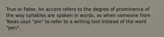 True or False: An accent refers to the degree of prominence of the way syllables are spoken in words, as when someone from Texas says "pin" to refer to a writing tool instead of the word "pen".