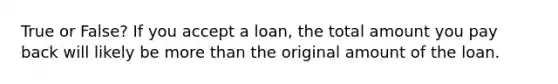 True or False? If you accept a loan, the total amount you pay back will likely be more than the original amount of the loan.