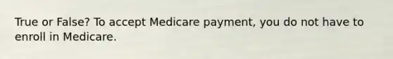 True or False? To accept Medicare payment, you do not have to enroll in Medicare.