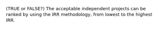 (TRUE or FALSE?) The acceptable independent projects can be ranked by using the IRR methodology, from lowest to the highest IRR.