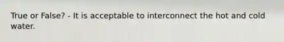 True or False? - It is acceptable to interconnect the hot and cold water.