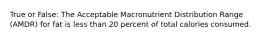 True or False: The Acceptable Macronutrient Distribution Range (AMDR) for fat is less than 20 percent of total calories consumed.