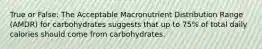 True or False: The Acceptable Macronutrient Distribution Range (AMDR) for carbohydrates suggests that up to 75% of total daily calories should come from carbohydrates.