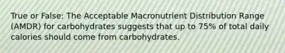 True or False: The Acceptable Macronutrient Distribution Range (AMDR) for carbohydrates suggests that up to 75% of total daily calories should come from carbohydrates.