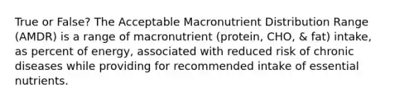 True or False? The Acceptable Macronutrient Distribution Range (AMDR) is a range of macronutrient (protein, CHO, & fat) intake, as percent of energy, associated with reduced risk of chronic diseases while providing for recommended intake of essential nutrients.