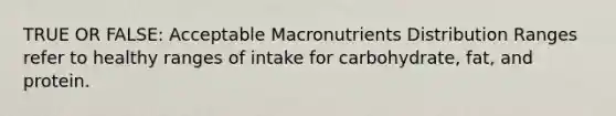 TRUE OR FALSE: Acceptable Macronutrients Distribution Ranges refer to healthy ranges of intake for carbohydrate, fat, and protein.