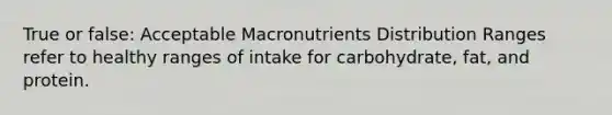 True or false: Acceptable Macronutrients Distribution Ranges refer to healthy ranges of intake for carbohydrate, fat, and protein.