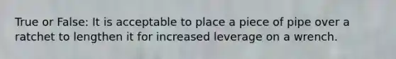 True or False: It is acceptable to place a piece of pipe over a ratchet to lengthen it for increased leverage on a wrench.