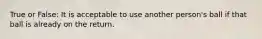 True or False: It is acceptable to use another person's ball if that ball is already on the return.