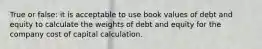 True or false: it is acceptable to use book values of debt and equity to calculate the weights of debt and equity for the company cost of capital calculation.