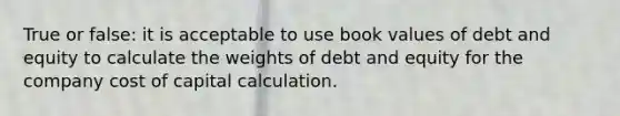 True or false: it is acceptable to use book values of debt and equity to calculate the weights of debt and equity for the company cost of capital calculation.