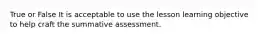 True or False It is acceptable to use the lesson learning objective to help craft the summative assessment.