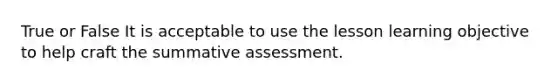 True or False It is acceptable to use the lesson learning objective to help craft the summative assessment.