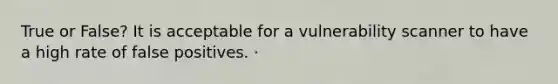 True or False? It is acceptable for a vulnerability scanner to have a high rate of false positives. ·