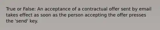 True or False: An acceptance of a contractual offer sent by email takes effect as soon as the person accepting the offer presses the 'send' key.