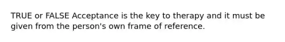 TRUE or FALSE Acceptance is the key to therapy and it must be given from the person's own frame of reference.