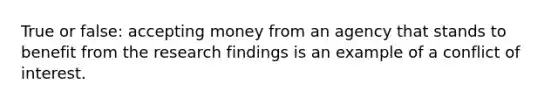 True or false: accepting money from an agency that stands to benefit from the research findings is an example of a conflict of interest.