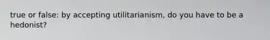 true or false: by accepting utilitarianism, do you have to be a hedonist?