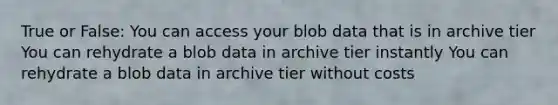 True or False: You can access your blob data that is in archive tier You can rehydrate a blob data in archive tier instantly You can rehydrate a blob data in archive tier without costs