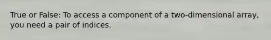 True or False: To access a component of a two-dimensional array, you need a pair of indices.