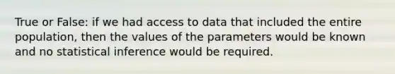 True or False: if we had access to data that included the entire population, then the values of the parameters would be known and no statistical inference would be required.