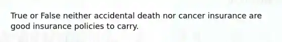 True or False neither accidental death nor cancer insurance are good insurance policies to carry.