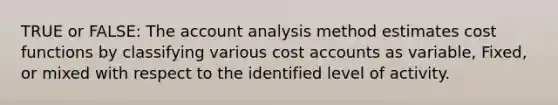 TRUE or FALSE: The account analysis method estimates cost functions by classifying various cost accounts as variable, Fixed, or mixed with respect to the identified level of activity.