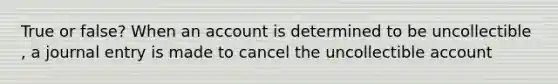 True or false? When an account is determined to be uncollectible , a journal entry is made to cancel the uncollectible account