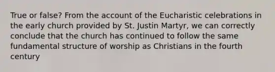 True or false? From the account of the Eucharistic celebrations in the early church provided by St. Justin Martyr, we can correctly conclude that the church has continued to follow the same fundamental structure of worship as Christians in the fourth century