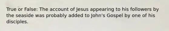 True or False: The account of Jesus appearing to his followers by the seaside was probably added to John's Gospel by one of his disciples.