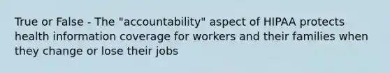 True or False - The "accountability" aspect of HIPAA protects health information coverage for workers and their families when they change or lose their jobs