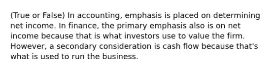 (True or False) In accounting, emphasis is placed on determining net income. In finance, the primary emphasis also is on net income because that is what investors use to value the firm. However, a secondary consideration is cash flow because that's what is used to run the business.