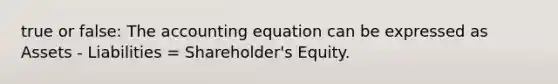 true or false: The accounting equation can be expressed as Assets - Liabilities = Shareholder's Equity.