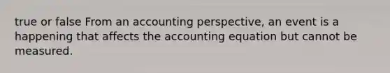 true or false From an accounting perspective, an event is a happening that affects the accounting equation but cannot be measured.