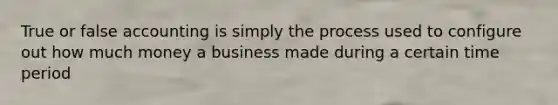 True or false accounting is simply the process used to configure out how much money a business made during a certain time period