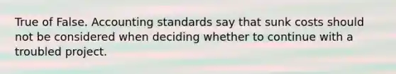 True of False. Accounting standards say that sunk costs should not be considered when deciding whether to continue with a troubled project.