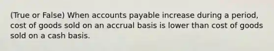 (True or False) When accounts payable increase during a period, cost of goods sold on an accrual basis is lower than cost of goods sold on a cash basis.