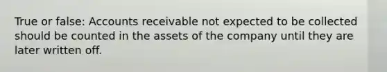 True or false: Accounts receivable not expected to be collected should be counted in the assets of the company until they are later written off.