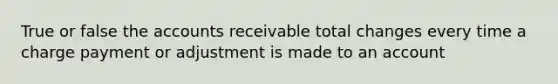 True or false the accounts receivable total changes every time a charge payment or adjustment is made to an account