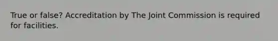 True or false? Accreditation by The Joint Commission is required for facilities.