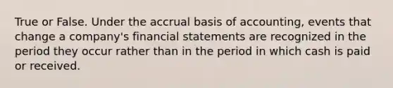 True or False. Under the accrual basis of accounting, events that change a company's financial statements are recognized in the period they occur rather than in the period in which cash is paid or received.