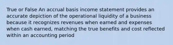 True or False An accrual basis income statement provides an accurate depiction of the operational liquidity of a business because it recognizes revenues when earned and expenses when cash earned, matching the true benefits and cost reflected within an accounting period