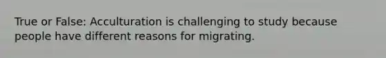 True or False: Acculturation is challenging to study because people have different reasons for migrating.