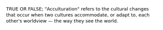 TRUE OR FALSE; "Acculturation" refers to the cultural changes that occur when two cultures accommodate, or adapt to, each other's worldview — the way they see the world.