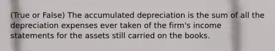 (True or False) The accumulated depreciation is the sum of all the depreciation expenses ever taken of the firm's income statements for the assets still carried on the books.