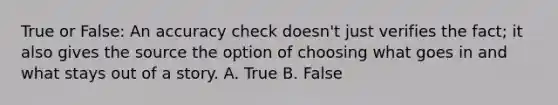 True or False: An accuracy check doesn't just verifies the fact; it also gives the source the option of choosing what goes in and what stays out of a story. A. True B. False