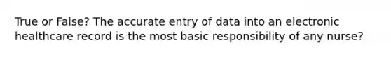 True or False? The accurate entry of data into an electronic healthcare record is the most basic responsibility of any nurse?